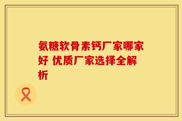氨糖软骨素钙厂家哪家好 优质厂家选择全解析