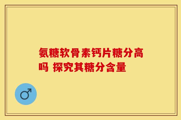 氨糖软骨素钙片糖分高吗 探究其糖分含量