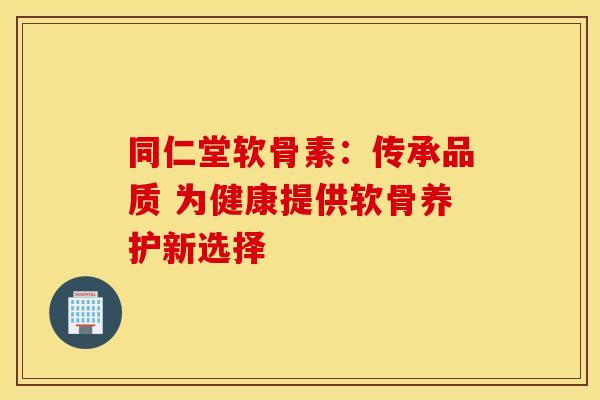 同仁堂软骨素：传承品质 为健康提供软骨养护新选择