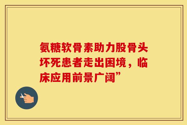 氨糖软骨素助力股骨头坏死患者走出困境，临床应用前景广阔”