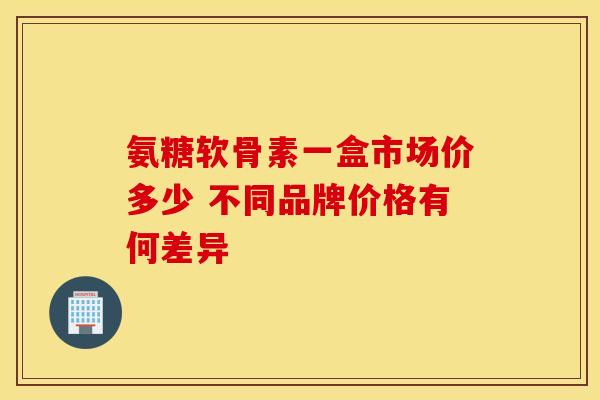 氨糖软骨素一盒市场价多少 不同品牌价格有何差异