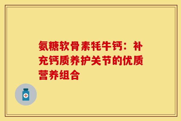 氨糖软骨素牦牛钙：补充钙质养护关节的优质营养组合