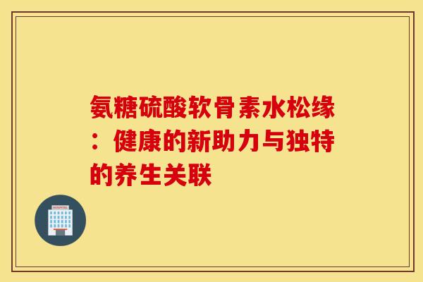 氨糖硫酸软骨素水松缘：健康的新助力与独特的养生关联