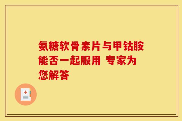 氨糖软骨素片与甲钴胺能否一起服用 专家为您解答