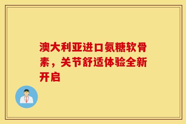 澳大利亚进口氨糖软骨素，关节舒适体验全新开启