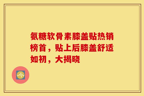 氨糖软骨素膝盖贴热销榜首，贴上后膝盖舒适如初，大揭晓