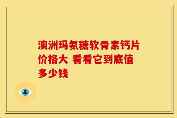 澳洲玛氨糖软骨素钙片价格大 看看它到底值多少钱