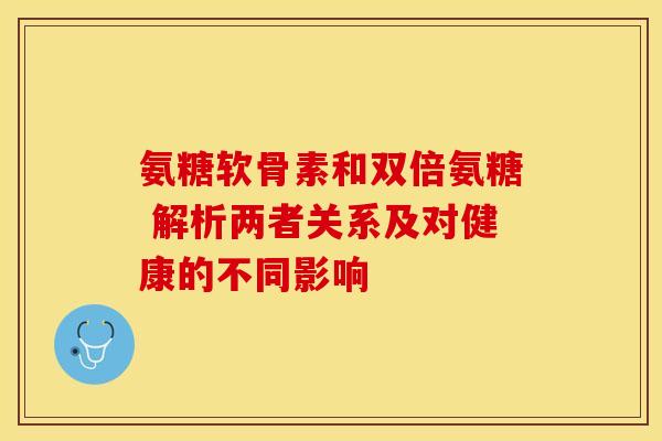 氨糖软骨素和双倍氨糖 解析两者关系及对健康的不同影响