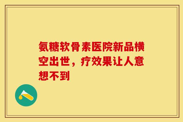 氨糖软骨素医院新品横空出世，疗效果让人意想不到