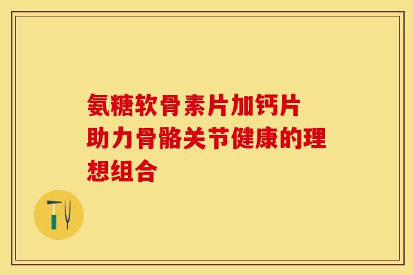 氨糖软骨素片加钙片 助力骨骼关节健康的理想组合