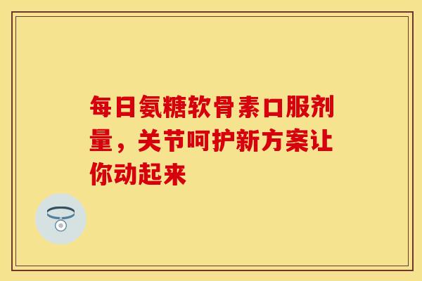 每日氨糖软骨素口服剂量，关节呵护新方案让你动起来