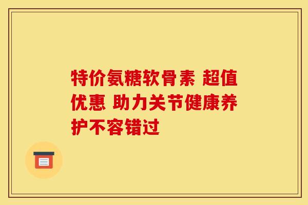 特价氨糖软骨素 超值优惠 助力关节健康养护不容错过