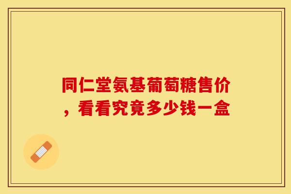 同仁堂氨基葡萄糖售价，看看究竟多少钱一盒