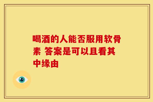 喝酒的人能否服用软骨素 答案是可以且看其中缘由
