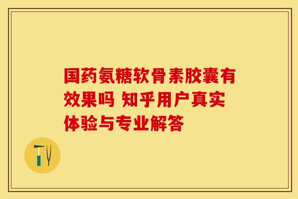 国药氨糖软骨素胶囊有效果吗 知乎用户真实体验与专业解答