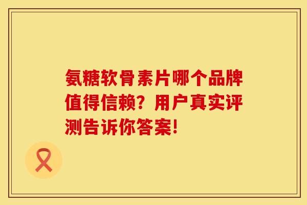 氨糖软骨素片哪个品牌值得信赖？用户真实评测告诉你答案!