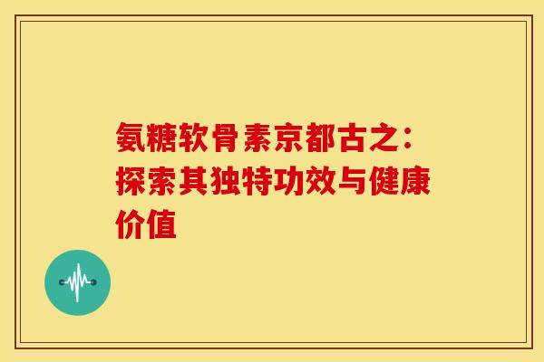 氨糖软骨素京都古之：探索其独特功效与健康价值