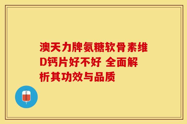 澳天力牌氨糖软骨素维D钙片好不好 全面解析其功效与品质