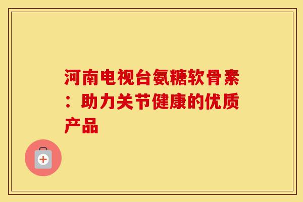 河南电视台氨糖软骨素：助力关节健康的优质产品