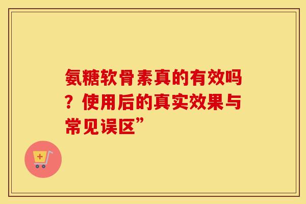 氨糖软骨素真的有效吗？使用后的真实效果与常见误区”