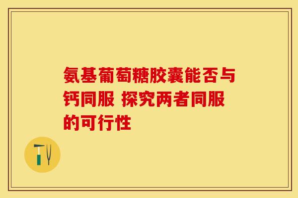 氨基葡萄糖胶囊能否与钙同服 探究两者同服的可行性