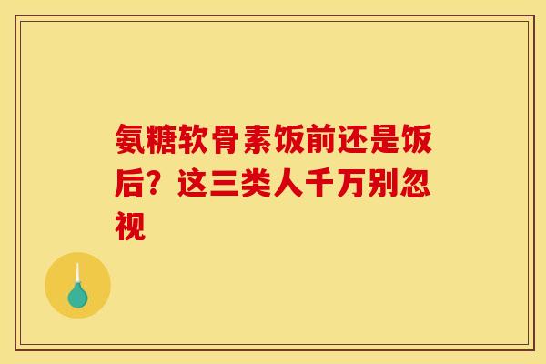 氨糖软骨素饭前还是饭后？这三类人千万别忽视