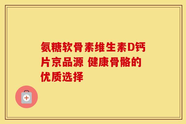 氨糖软骨素维生素D钙片京品源 健康骨骼的优质选择