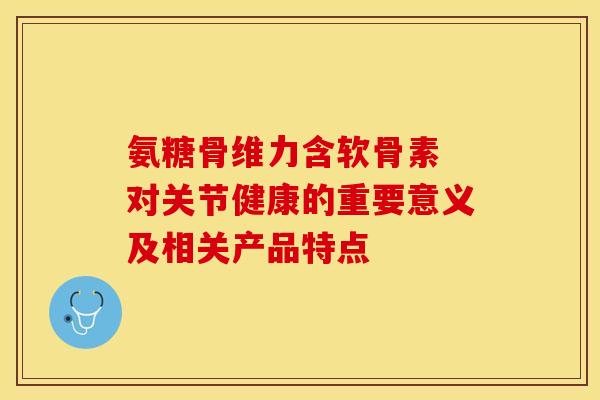 氨糖骨维力含软骨素 对关节健康的重要意义及相关产品特点