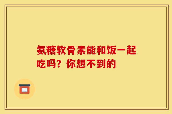 氨糖软骨素能和饭一起吃吗？你想不到的