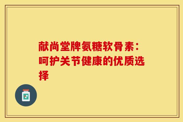 献尚堂牌氨糖软骨素：呵护关节健康的优质选择