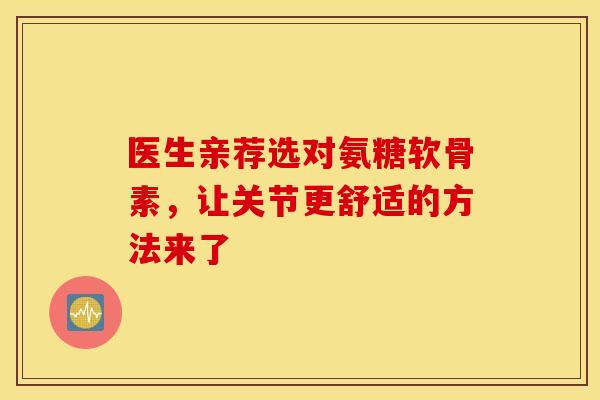 医生亲荐选对氨糖软骨素，让关节更舒适的方法来了