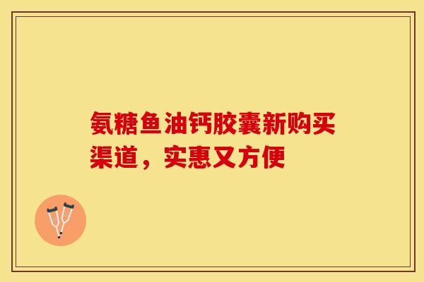 氨糖鱼油钙胶囊新购买渠道，实惠又方便