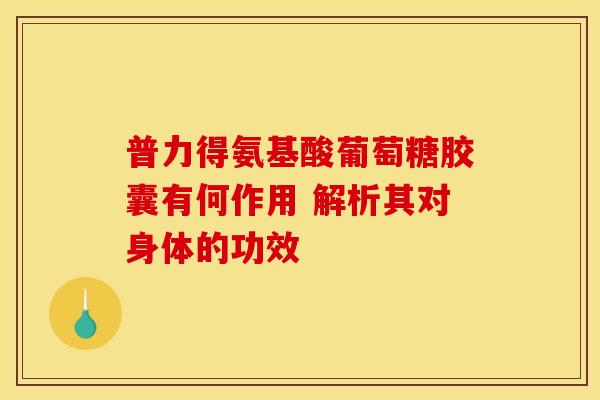 普力得氨基酸葡萄糖胶囊有何作用 解析其对身体的功效