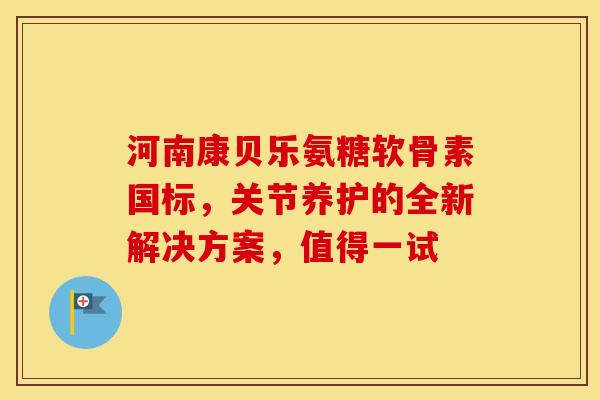 河南康贝乐氨糖软骨素国标，关节养护的全新解决方案，值得一试
