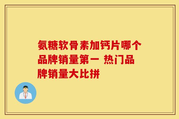 氨糖软骨素加钙片哪个品牌销量第一 热门品牌销量大比拼