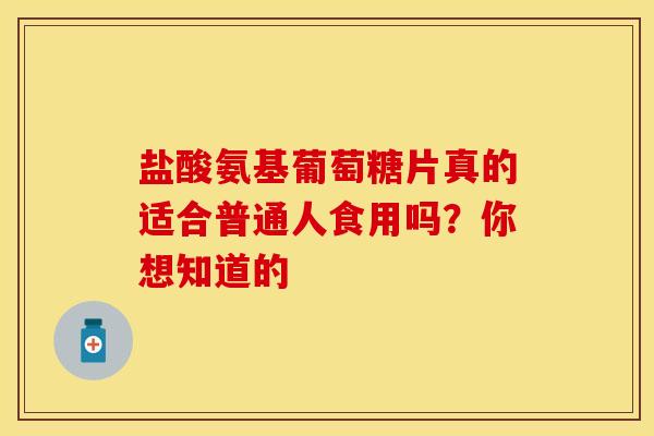 盐酸氨基葡萄糖片真的适合普通人食用吗？你想知道的