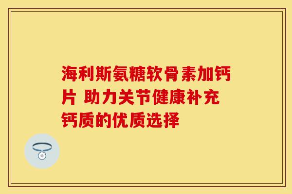 海利斯氨糖软骨素加钙片 助力关节健康补充钙质的优质选择