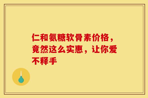 仁和氨糖软骨素价格，竟然这么实惠，让你爱不释手