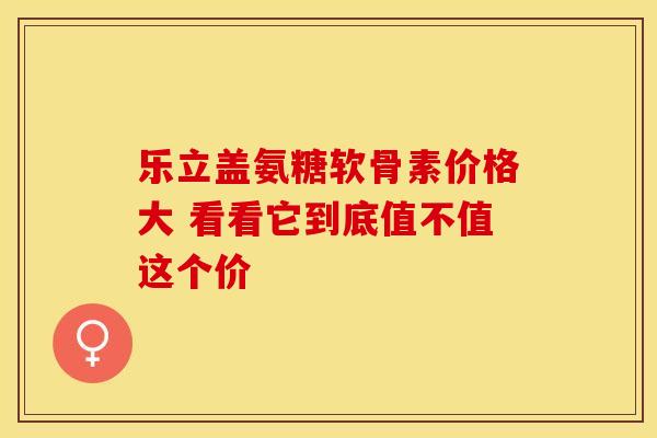 乐立盖氨糖软骨素价格大 看看它到底值不值这个价