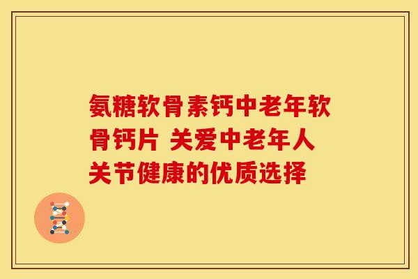 氨糖软骨素钙中老年软骨钙片 关爱中老年人关节健康的优质选择
