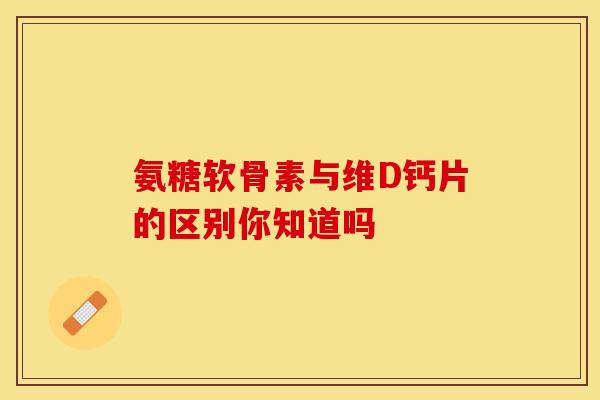 氨糖软骨素与维D钙片的区别你知道吗