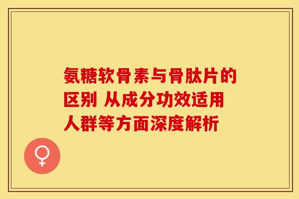 氨糖软骨素与骨肽片的区别 从成分功效适用人群等方面深度解析