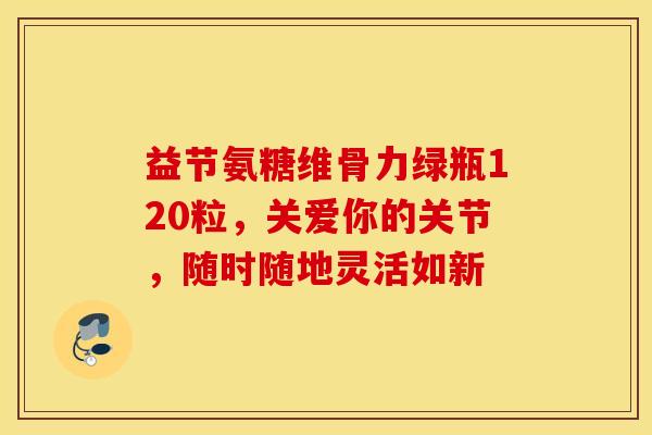 益节氨糖维骨力绿瓶120粒，关爱你的关节，随时随地灵活如新