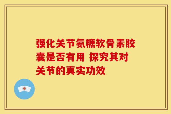 强化关节氨糖软骨素胶囊是否有用 探究其对关节的真实功效