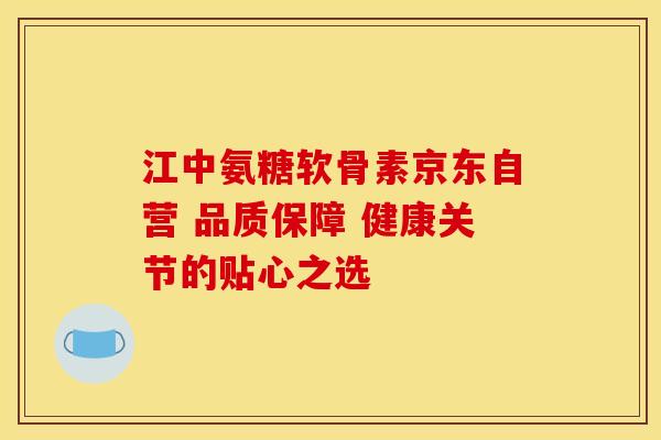 江中氨糖软骨素京东自营 品质保障 健康关节的贴心之选