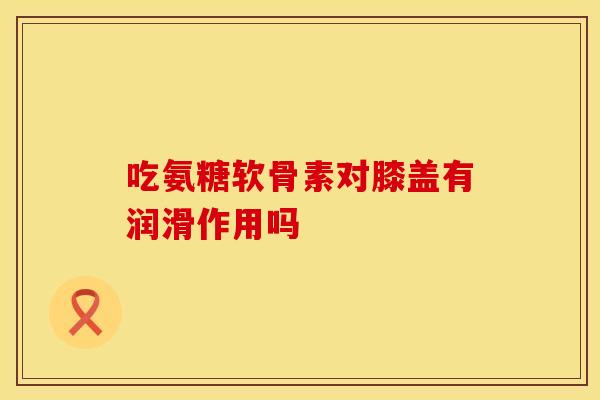 吃氨糖软骨素对膝盖有润滑作用吗