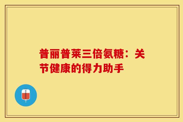 普丽普莱三倍氨糖：关节健康的得力助手