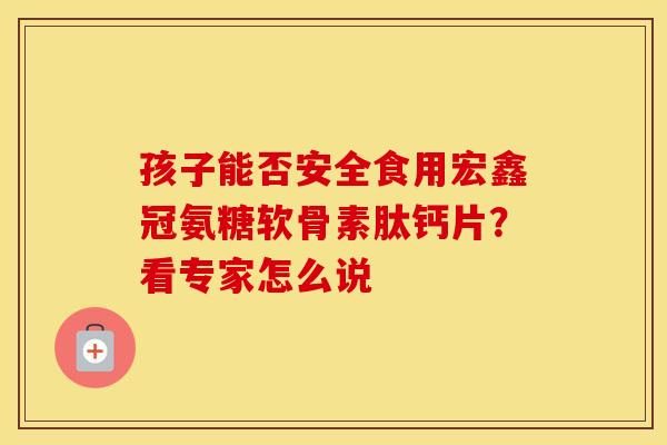 孩子能否安全食用宏鑫冠氨糖软骨素肽钙片？看专家怎么说