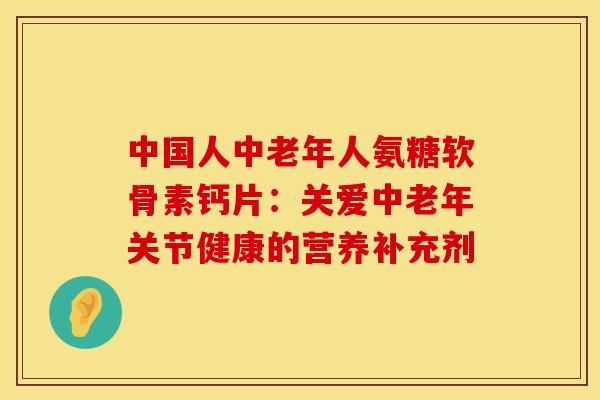 中国人中老年人氨糖软骨素钙片：关爱中老年关节健康的营养补充剂