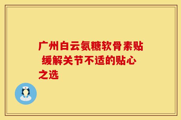 广州白云氨糖软骨素贴 缓解关节不适的贴心之选